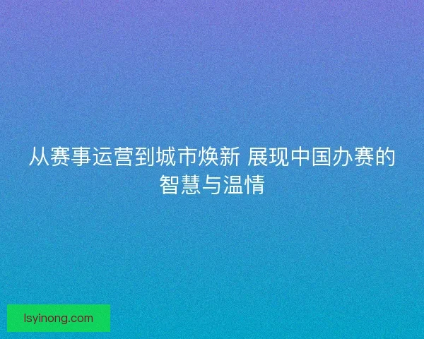 从赛事运营到城市焕新 展现中国办赛的智慧与温情